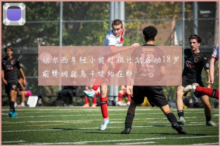 切尔西年轻小将外租计划启动18岁前锋姆赫乌卡续约在即