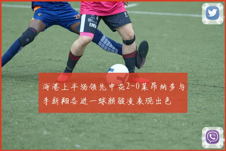海港上半场领先申花2-0莱昂纳多与李新翔各进一球颜骏凌表现出色