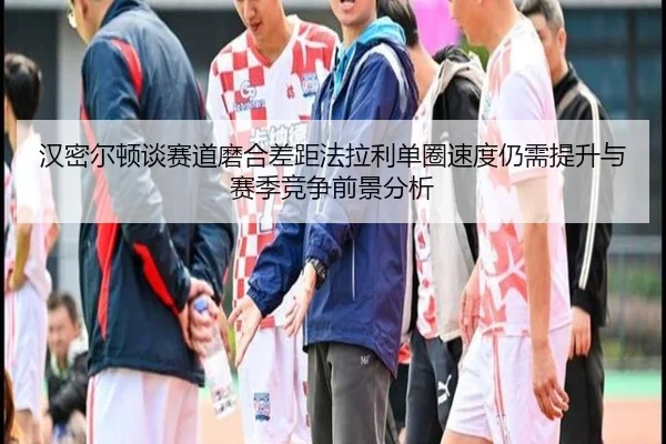 汉密尔顿谈赛道磨合差距法拉利单圈速度仍需提升与赛季竞争前景分析