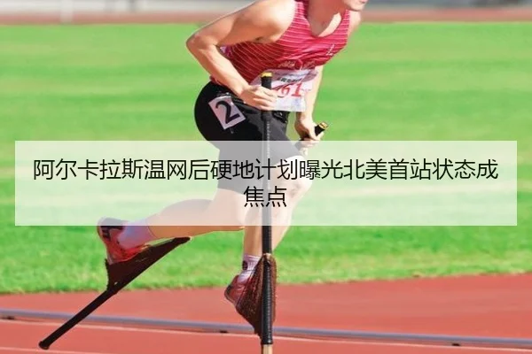 阿尔卡拉斯温网后硬地计划曝光北美首站状态成焦点
