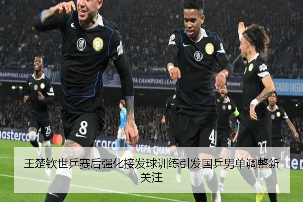 王楚钦世乒赛后强化接发球训练引发国乒男单调整新关注