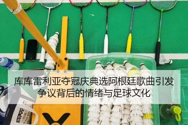 库库雷利亚夺冠庆典选阿根廷歌曲引发争议背后的情绪与足球文化